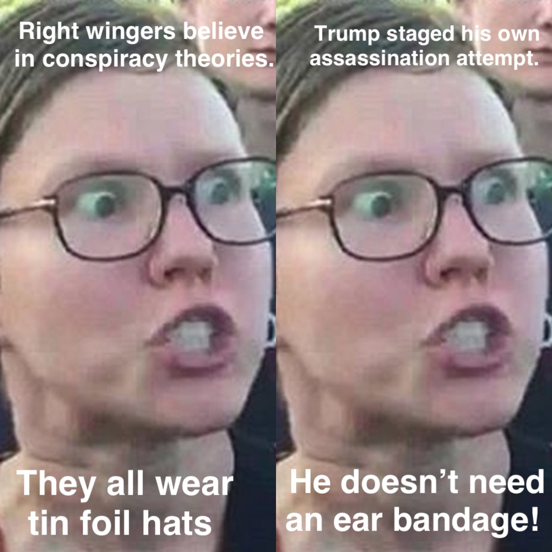 Right wingers believe
 in conspiracy theories. They all wear 
tin foil hats Trump staged his own 
assassination attempt. He doesn’t need 
an ear bandage!