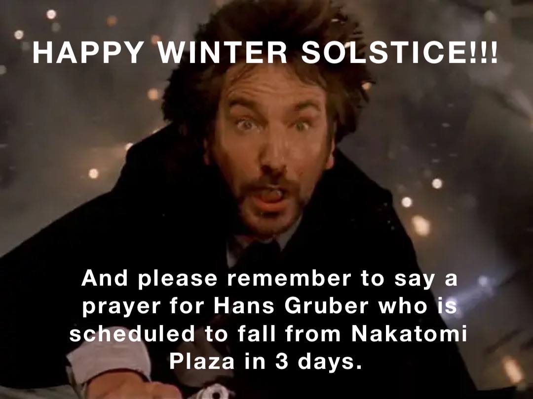HAPPY WINTER SOLSTICE!!! And please remember to say a prayer for Hans Gruber who is scheduled to fall from Nakatomi Plaza in 3 days.