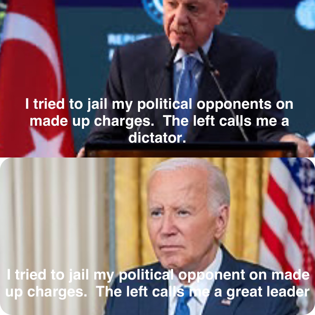 I tried to jail my political opponents on made up charges.  The left calls me a dictator. I tried to jail my political opponent on made up charges.  The left calls me a great leader