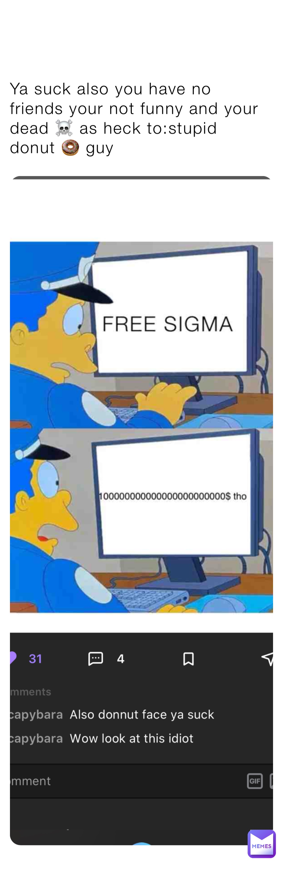 Ya suck also you have no friends your not funny and your dead ☠️ as heck to:stupid donut 🍩 guy