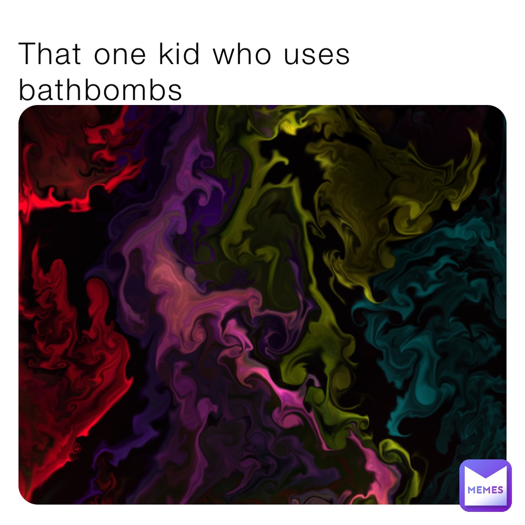 That one kid who uses bathbombs