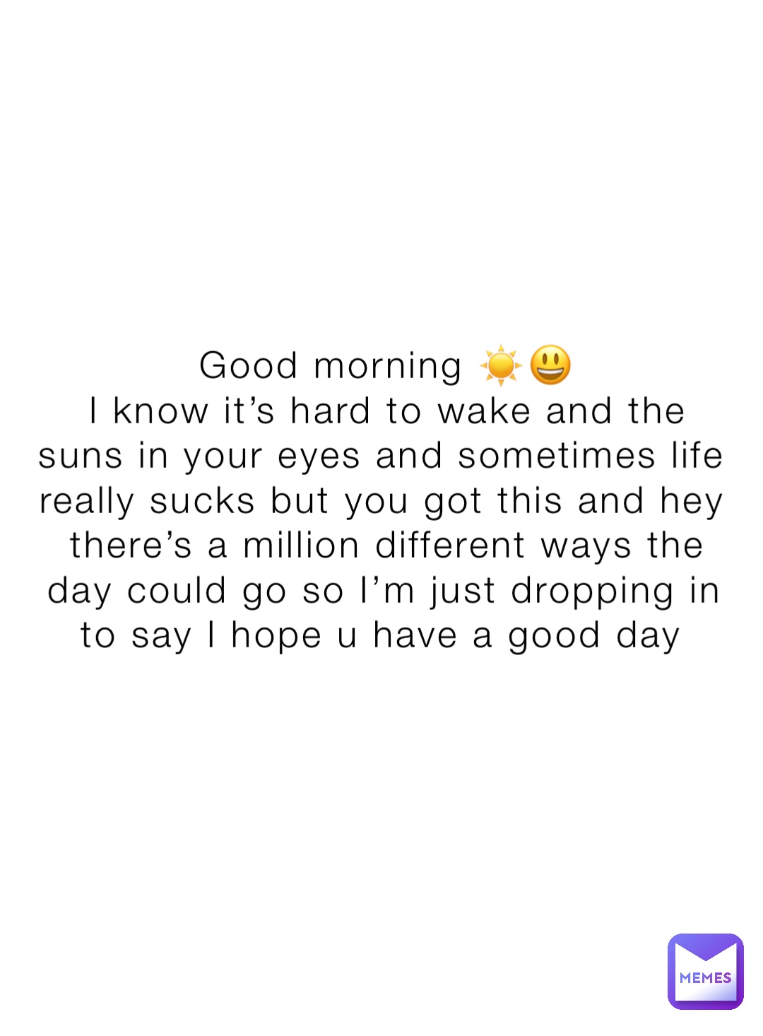 Good morning ☀️😃 
I know it’s hard to wake and the suns in your eyes and sometimes life really sucks but you got this and hey there’s a million different ways the day could go so I’m just dropping in to say I hope u have a good day