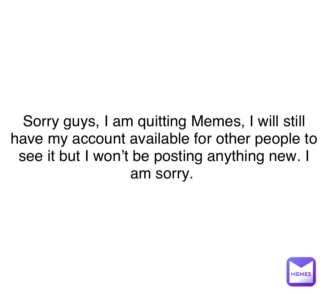 Sorry guys, I am quitting Memes, I will still have my account available for other people to see it but I won’t be posting anything new. I am sorry.