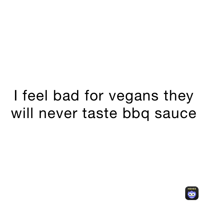 I feel bad for vegans they will never taste bbq sauce 