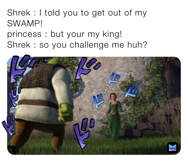 Shrek : I told you to get out of my SWAMP!
princess : but your my king!
Shrek : so you challenge me huh?