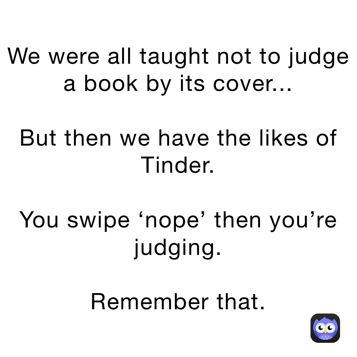 We were all taught not to judge a book by its cover... 

But then we have the likes of Tinder.

You swipe ‘nope’ then you’re judging. 

Remember that.  we were all told not to judge a book by its cover