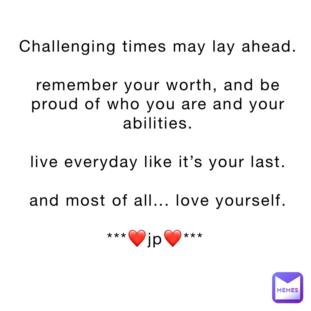 Challenging times may lay ahead. 

Remember your worth, and be proud of who you are and your abilities. 

Live everyday like it’s your last. 

And most of all... Love yourself. 

***❤️JP❤️***