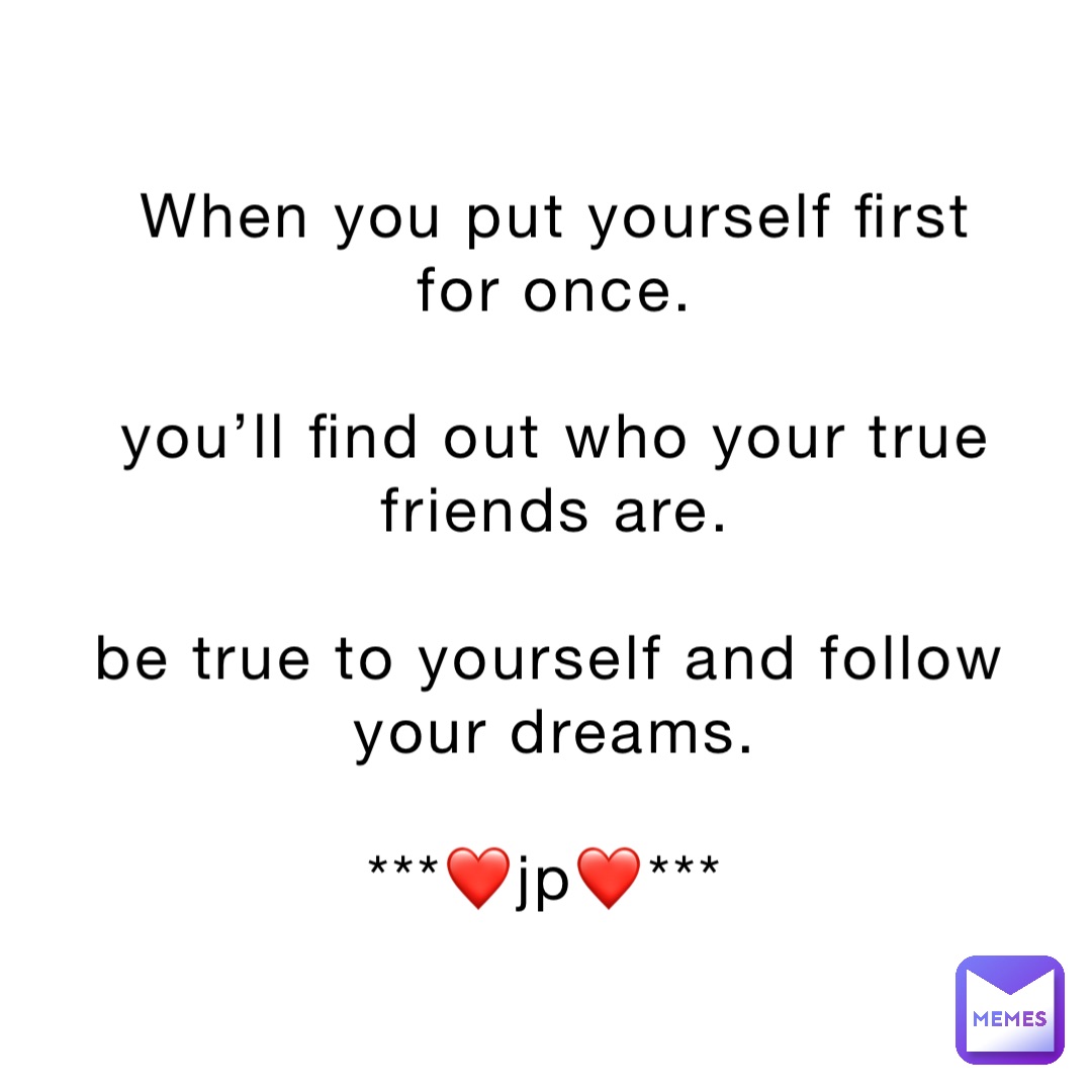When you put yourself first for once. 

You’ll find out who your true friends are. 

Be true to yourself and follow your dreams. 

***❤️jp❤️***