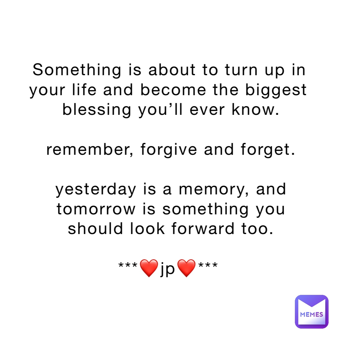 Something is about to turn up in your life and become the biggest blessing you’ll ever know. 

Remember, forgive and forget. 

Yesterday is a memory, and tomorrow is something you should look forward too. 

***❤️jp❤️***
