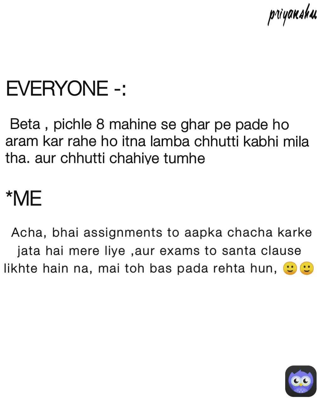  Acha, bhai assignments to aapka chacha karke jata hai mere liye ,aur exams to santa clause likhte hain na, mai toh bas pada rehta hun, 🙂🙂 priyanshu *ME  Beta , pichle 8 mahine se ghar pe pade ho  aram kar rahe ho itna lamba chhutti kabhi mila tha. aur chhutti chahiye tumhe EVERYONE -: