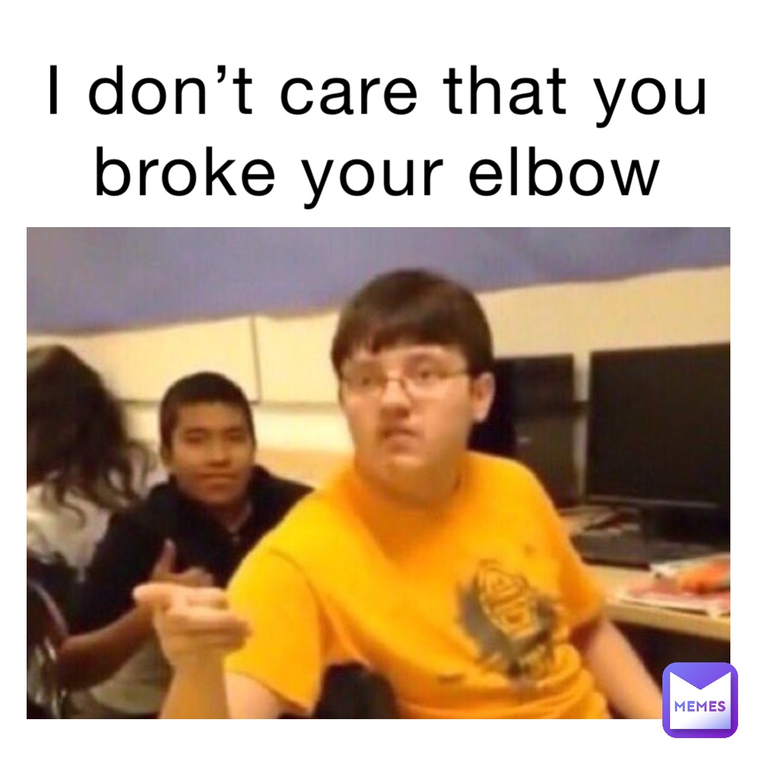 I don’t care that you broke your elbow