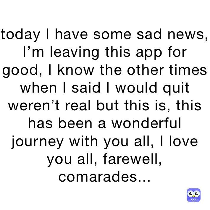 today I have some sad news, I’m leaving this app for good, I know the other times when I said I would quit weren’t real but this is, this has been a wonderful journey with you all, I love you all, farewell, comarades...