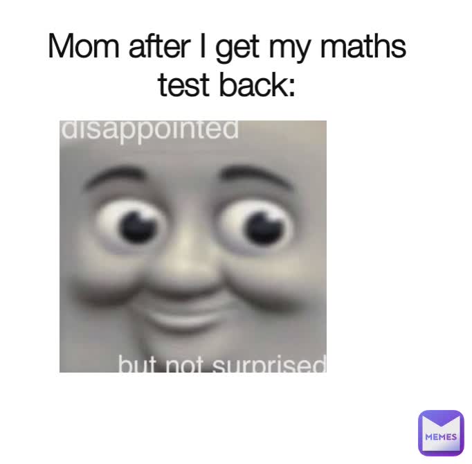 Mom after I get my maths test back: