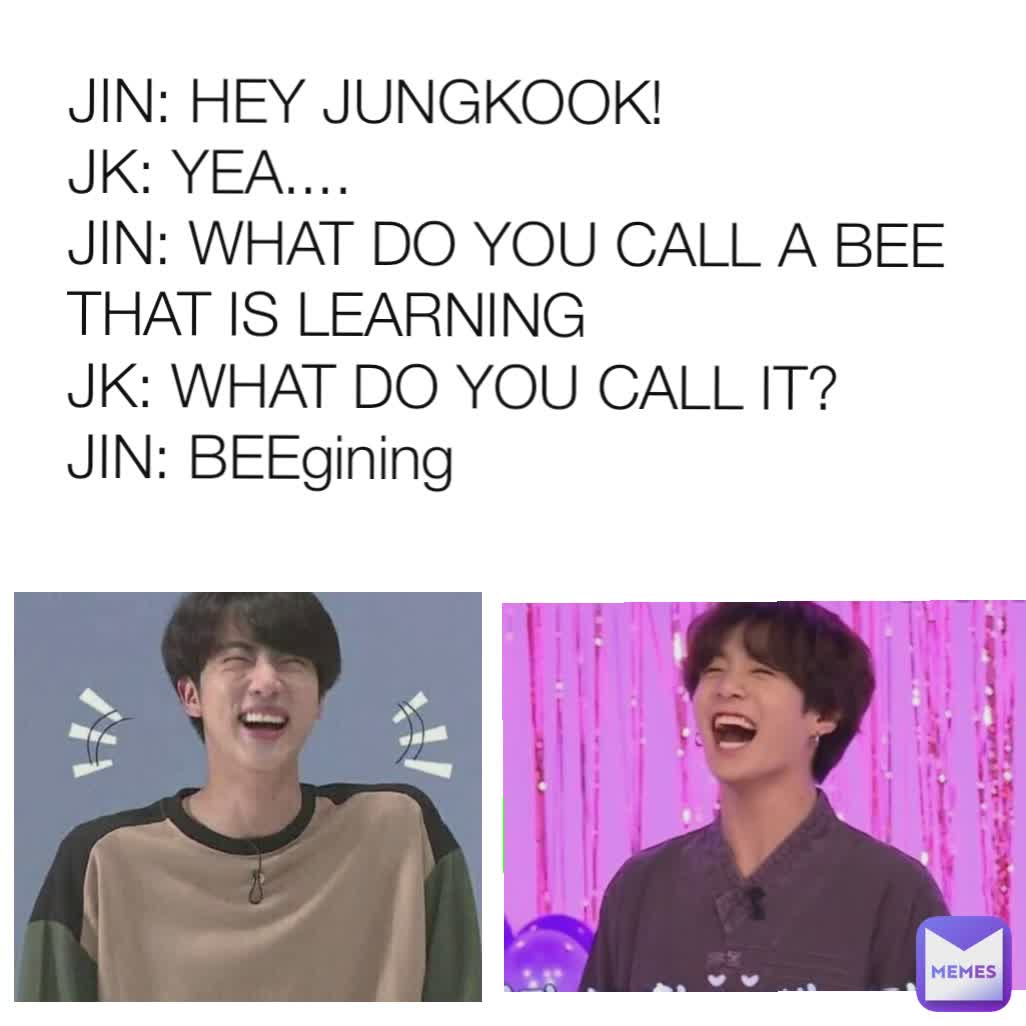 JIN: HEY JUNGKOOK!
JK: YEA....
JIN: WHAT DO YOU CALL A BEE THAT IS LEARNING 
JK: WHAT DO YOU CALL IT?
JIN: BEEgining
