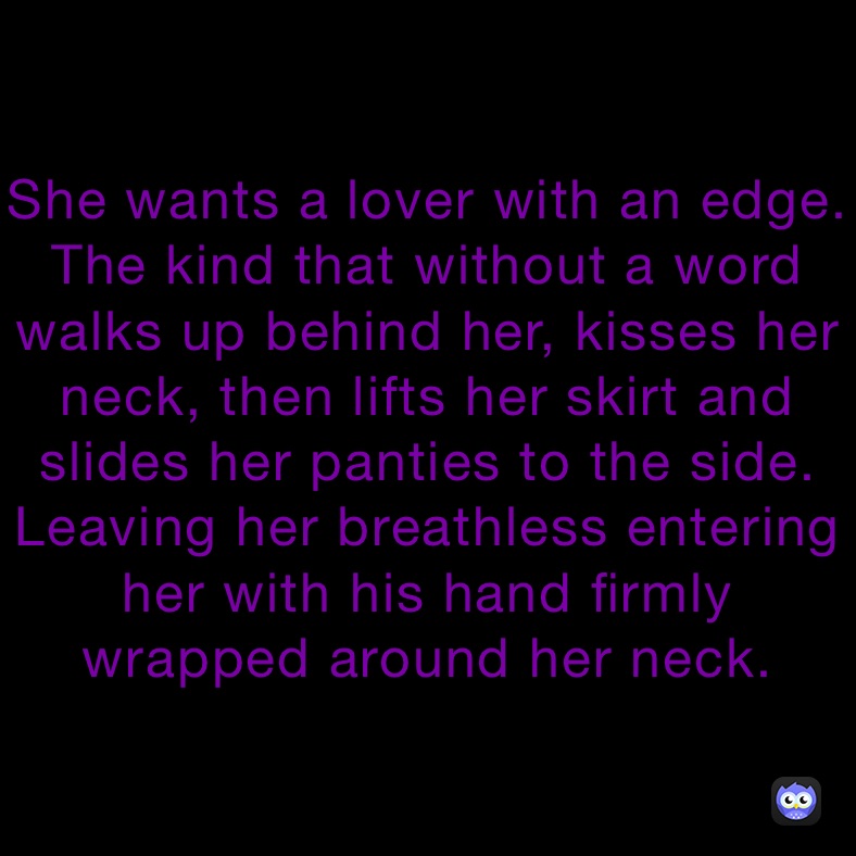 She wants a lover with an edge. The kind that without a word walks up behind her, kisses her neck, then lifts her skirt and slides her panties to the side. Leaving her breathless entering her with his hand firmly wrapped around her neck.