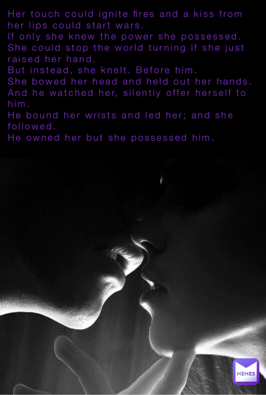 Her touch could ignite fires and a kiss from her lips could start wars.
If only she knew the power she possessed.
She could stop the world turning if she just raised her hand.
But instead, she knelt. Before him.
She bowed her head and held out her hands.
And he watched her, silently offer herself to him.
He bound her wrists and led her; and she followed.
He owned her but she possessed him.