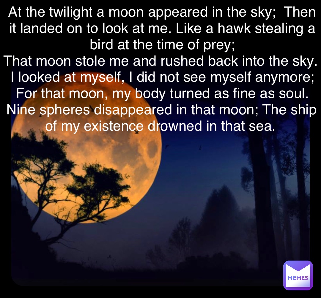 At the twilight a moon appeared in the sky;  Then it landed on to look at me. Like a hawk stealing a bird at the time of prey; 
That moon stole me and rushed back into the sky. I looked at myself, I did not see myself anymore; For that moon, my body turned as fine as soul. Nine spheres disappeared in that moon; The ship of my existence drowned in that sea.