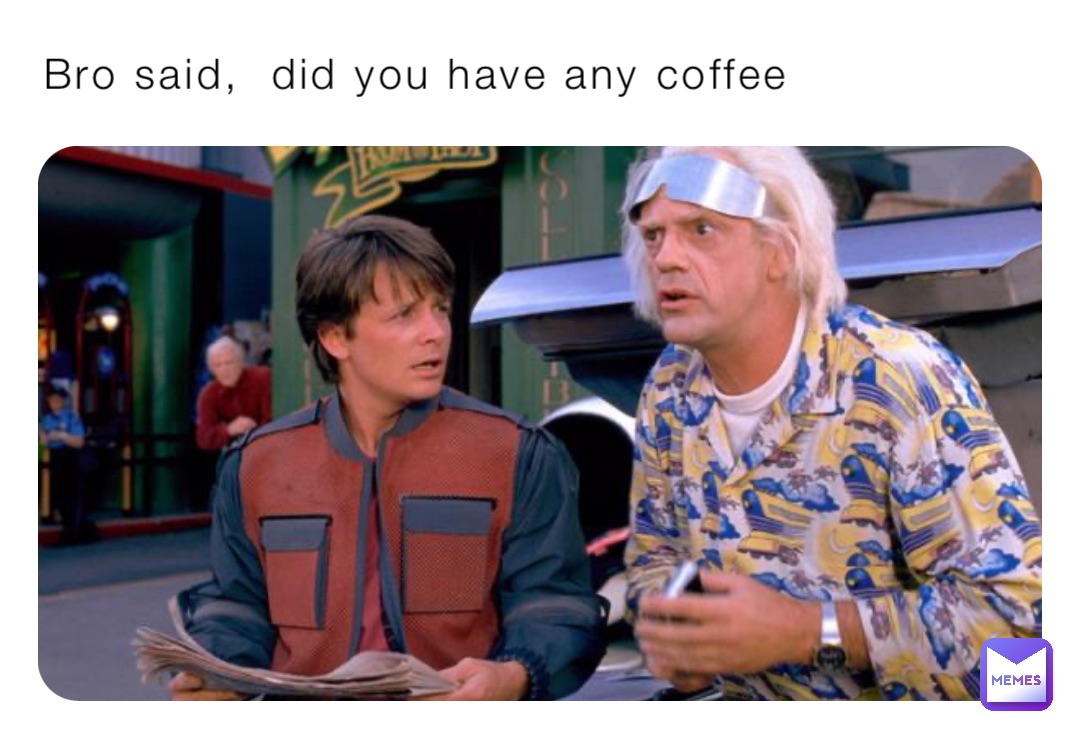 Bro said,  did you have any coffee