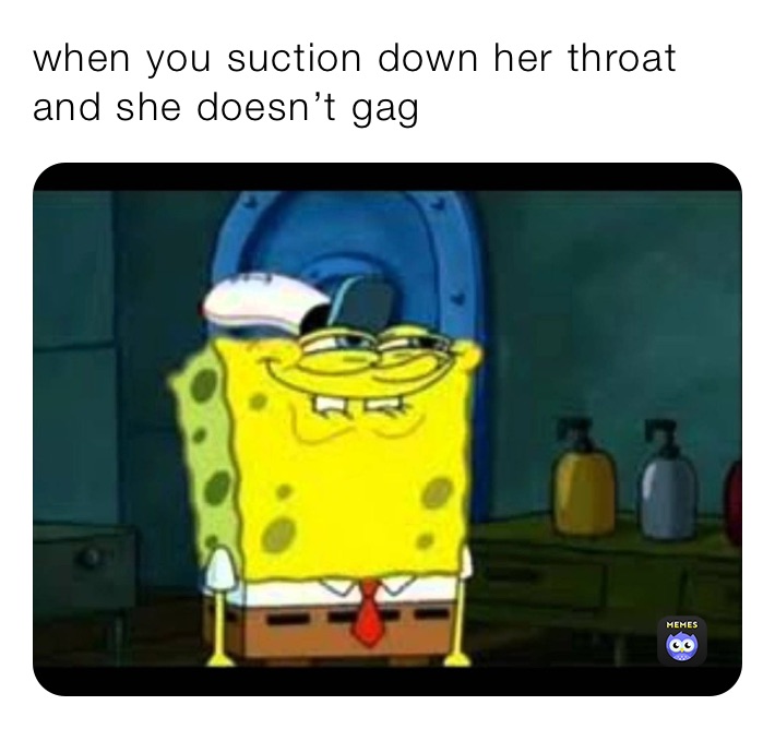 when you suction down her throat and she doesn’t gag 