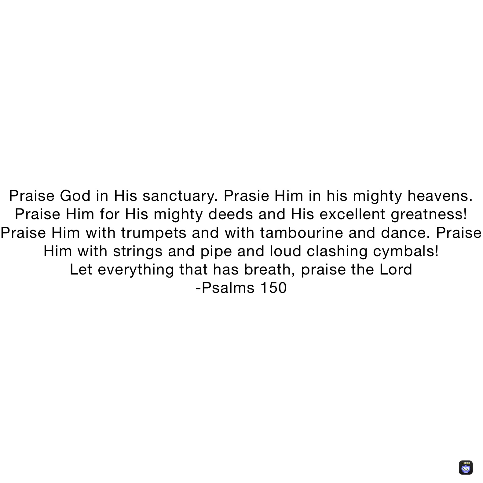 Praise God in His sanctuary. Prasie Him in his mighty heavens.  Praise Him for His mighty deeds and His excellent greatness! Praise Him with trumpets and with tambourine and dance. Praise Him with strings and pipe and loud clashing cymbals!
Let everything that has breath, praise the Lord
-Psalms 150