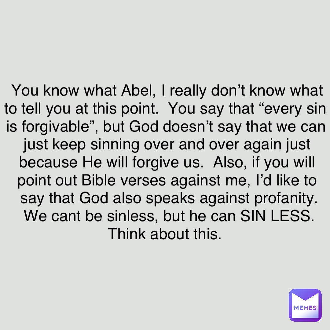 You know what Abel, I really don’t know what to tell you at this point.  You say that “every sin is forgivable”, but God doesn’t say that we can just keep sinning over and over again just because He will forgive us.  Also, if you will point out Bible verses against me, I’d like to say that God also speaks against profanity.  We cant be sinless, but he can SIN LESS.  Think about this.