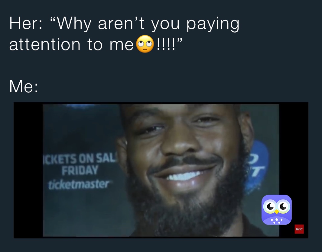 Her: “Why aren’t you paying attention to me🙄!!!!”

Me: