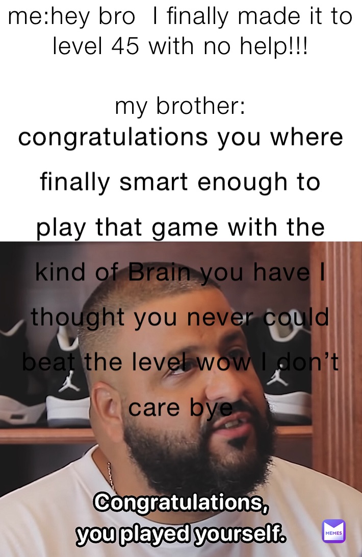 me:hey bro  I finally made it to level 45 with no help!!! 

my brother: 



