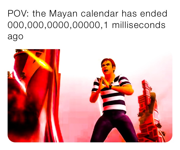 POV: the Mayan calendar has ended 000,000,0000,00000,1 milliseconds ago