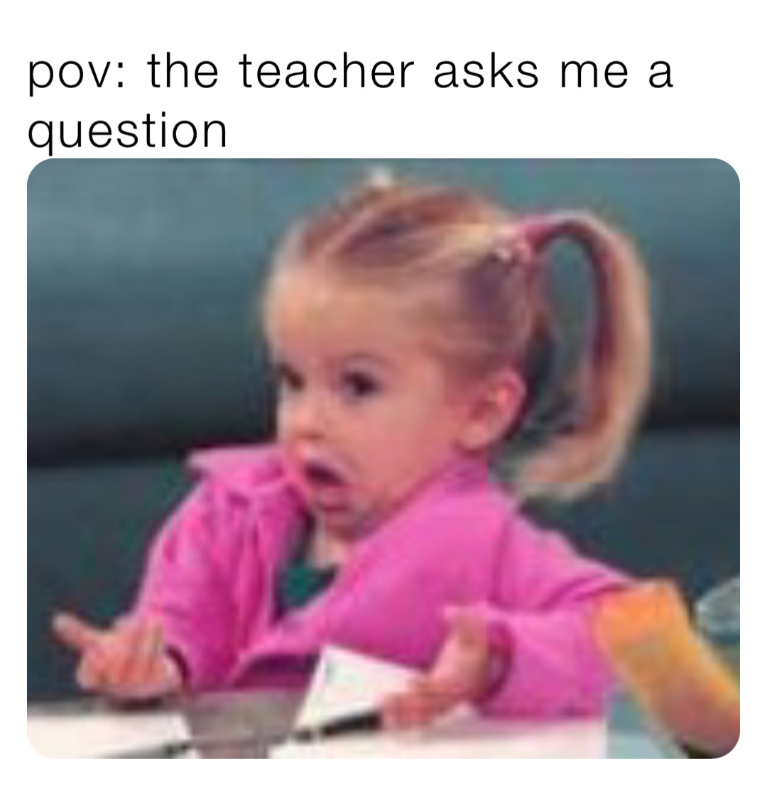 pov: the teacher asks me a question