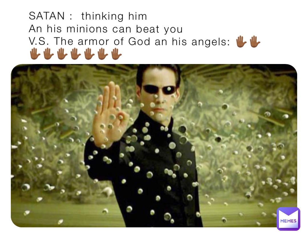 SATAN :  thinking him 
An his minions can beat you
V.S. The armor of God an his angels: ✋🏾✋🏾✋🏾✋🏾✋🏾✋🏾✋🏾✋🏾✋🏾