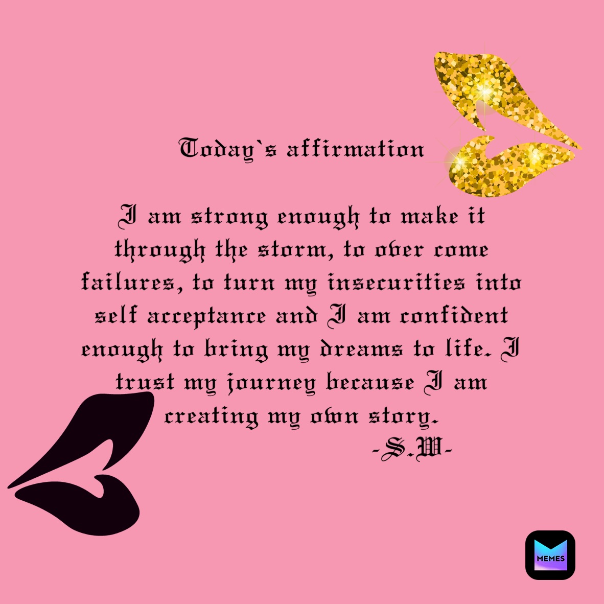 Today’s affirmation 

I am strong enough to make it through the storm, to over come  failures, to turn my insecurities into self acceptance and I am confident enough to bring my dreams to life. I trust my journey because I am creating my own story.
                           -S.W-