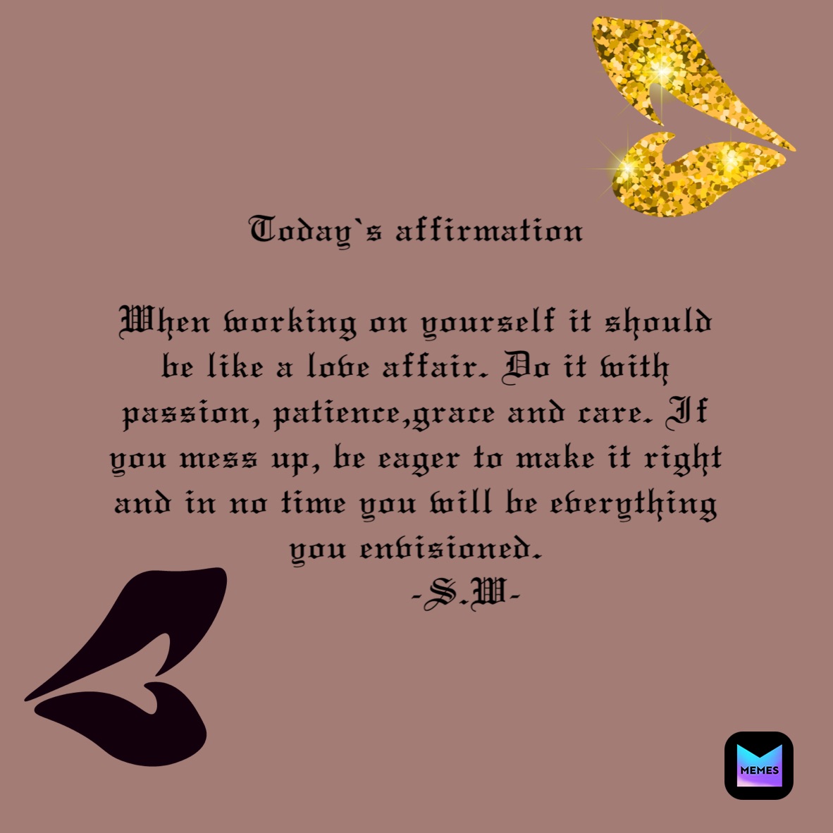 Today’s affirmation 

When working on yourself it should be like a love affair. Do it with passion, patience,grace and care. If you mess up, be eager to make it right and in no time you will be everything you envisioned.
         -S.W-