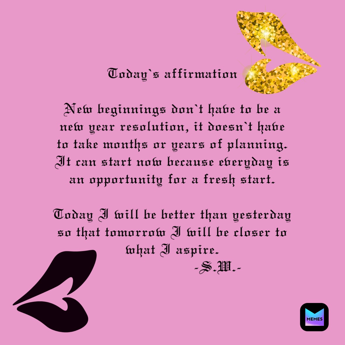 Today’s affirmation 

New beginnings don’t have to be a new year resolution, it doesn’t have to take months or years of planning. It can start now because everyday is an opportunity for a fresh start.

Today I will be better than yesterday so that tomorrow I will be closer to what I aspire.  
                     -S.W.-
