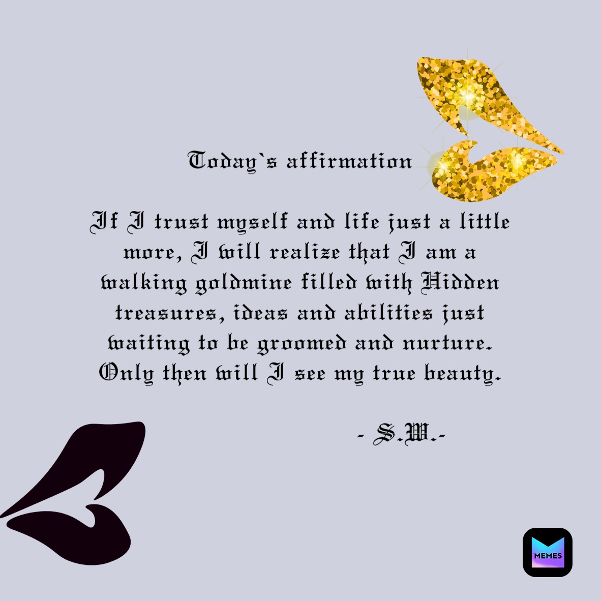 Today’s affirmation 

If I trust myself and life just a little more, I will realize that I am a walking goldmine filled with Hidden treasures, ideas and abilities just waiting to be groomed and nurture. Only then will I see my true beauty.

                           - S.W.-