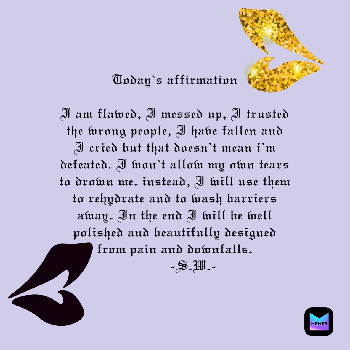 Today’s affirmation

I am flawed, I messed up, I trusted the wrong people, I have fallen and I cried but that doesn’t mean i’m defeated. I won’t allow my own tears to drown me. instead, I will use them to rehydrate and to wash barriers away. In the end I will be well polished and beautifully designed from pain and downfalls. 
         -S.W.-