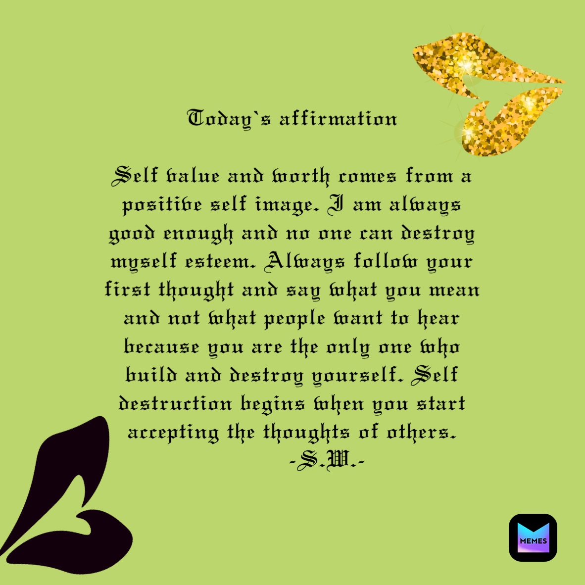 Today’s affirmation 

Self value and worth comes from a positive self image. I am always good enough and no one can destroy myself esteem. Always follow your first thought and say what you mean and not what people want to hear because you are the only one who build and destroy yourself. Self destruction begins when you start accepting the thoughts of others.
          -S.W.-