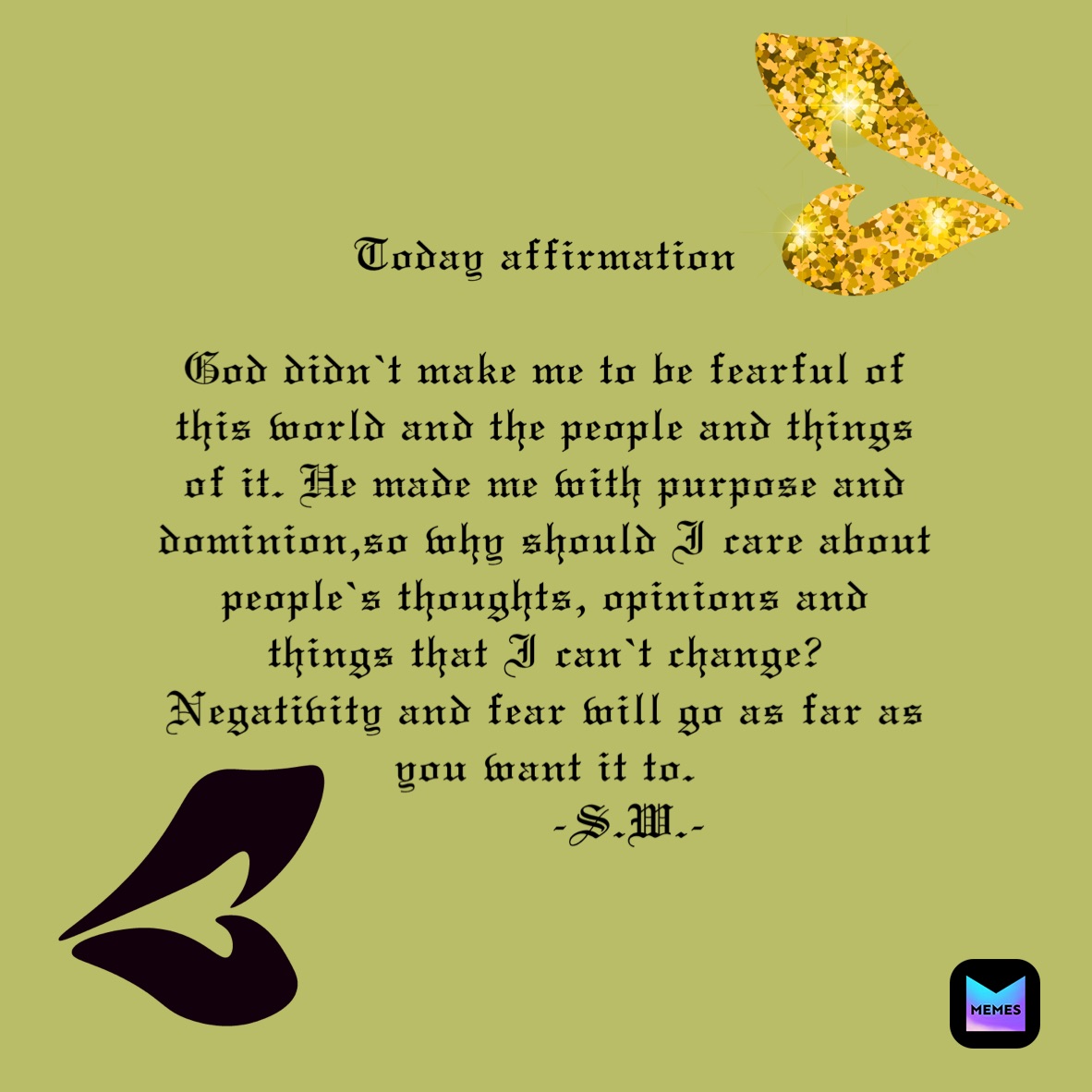 Today affirmation 

God didn’t make me to be fearful of this world and the people and things of it. He made me with purpose and dominion,so why should I care about people’s thoughts, opinions and things that I can’t change? Negativity and fear will go as far as you want it to. 
            -S.W.-