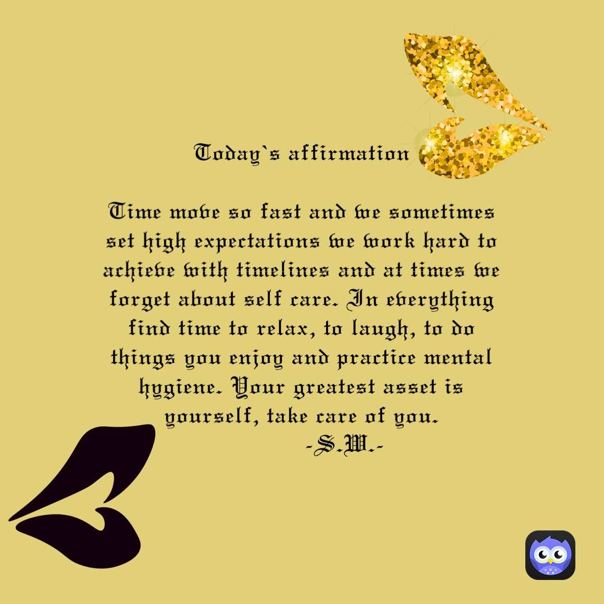 Today’s affirmation 
 
Time move so fast and we sometimes set high expectations we work hard to achieve with timelines and at times we forget about self care. In everything find time to relax, to laugh, to do things you enjoy and practice mental hygiene. Your greatest asset is yourself, take care of you.
            -S.W.-