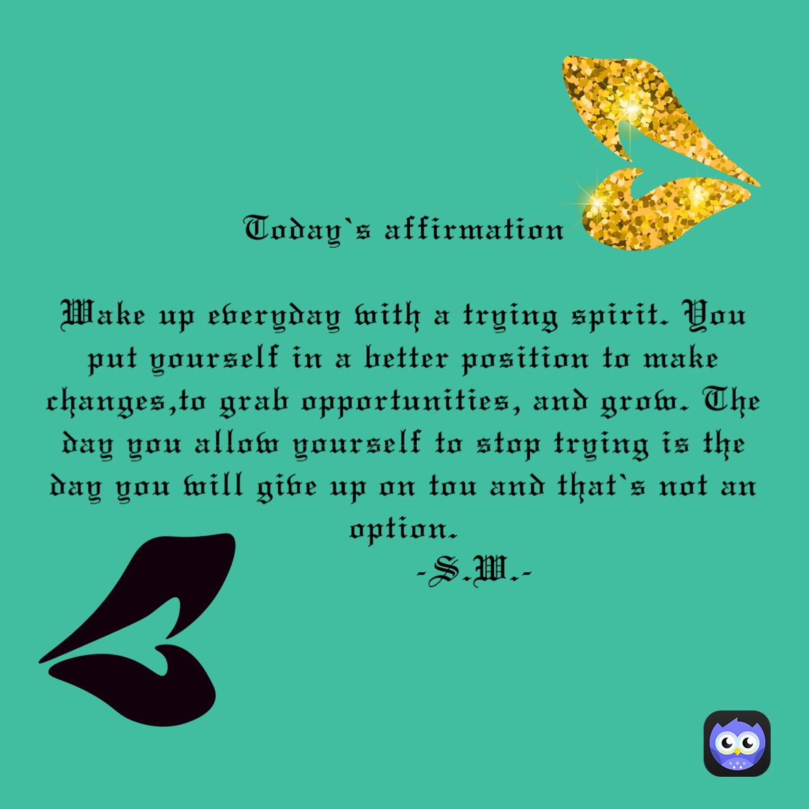Today’s affirmation 

Wake up everyday with a trying spirit. You put yourself in a better position to make changes,to grab opportunities, and grow. The day you allow yourself to stop trying is the day you will give up on tou and that’s not an option.
             -S.W.-