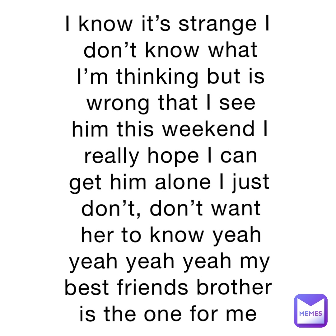 I know it’s strange I don’t know what I’m thinking but is wrong that I see him this weekend I really hope I can get him alone I just don’t, don’t want her to know yeah yeah yeah yeah my best friends brother is the one for me