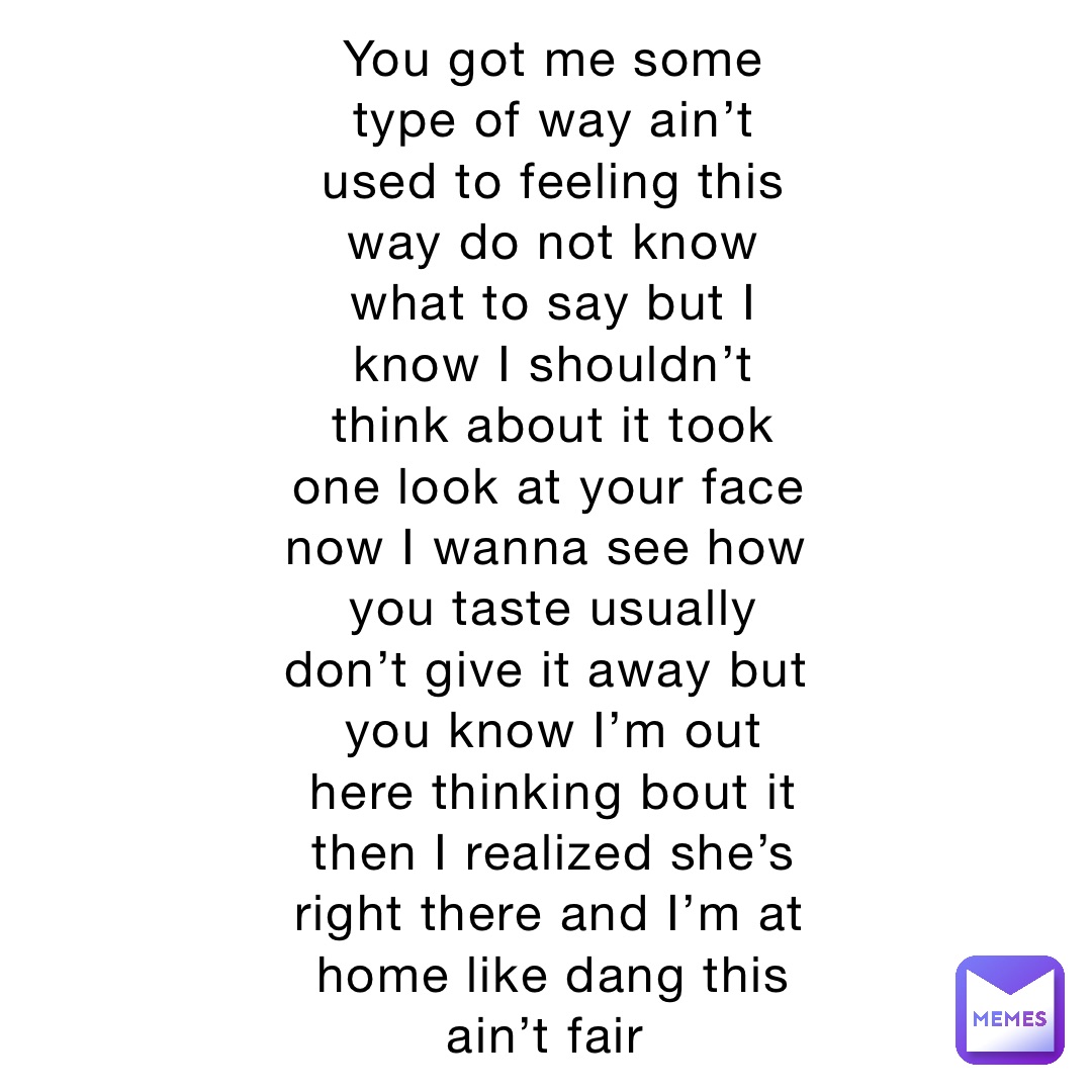 You got me some type of way ain’t used to feeling this way do not know what to say but I know I shouldn’t think about it took one look at your face now I wanna see how you taste usually don’t give it away but you know I’m out here thinking bout it then I realized she’s right there and I’m at home like dang this ain’t fair