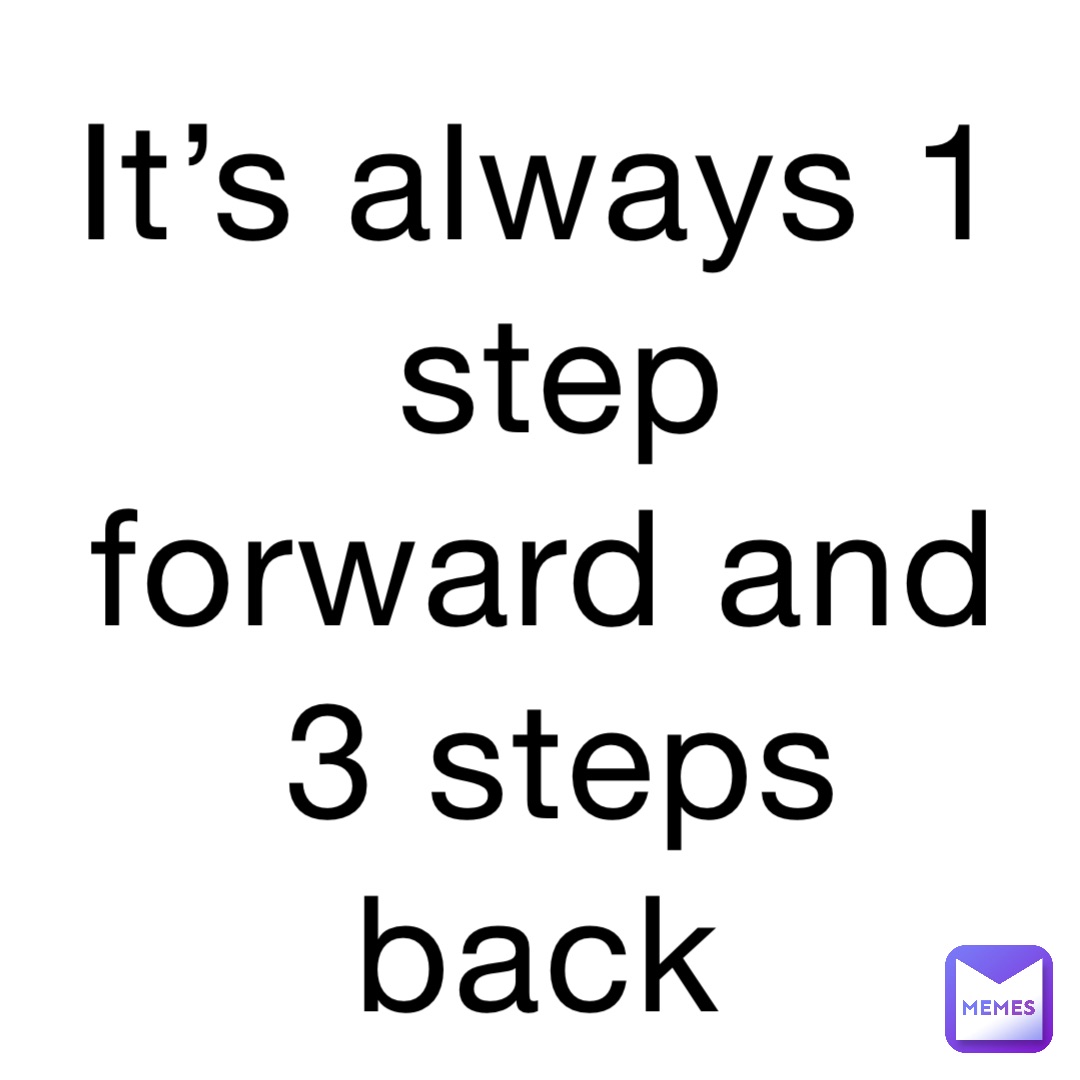 It’s always 1 step forward and 3 steps back