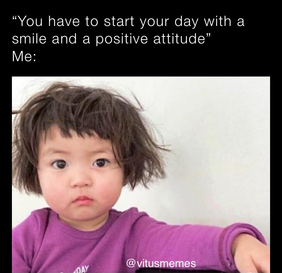 “You have to start your day with a smile and a positive attitude”
Me: