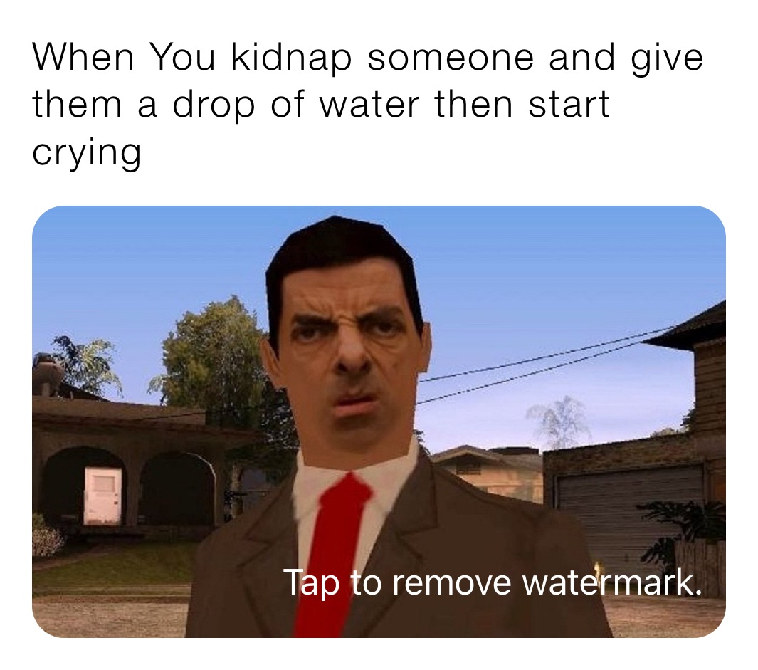 When You kidnap someone and give them a drop of water then start crying