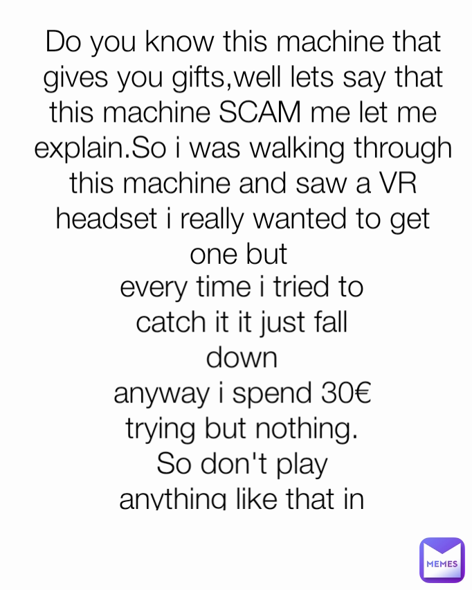 Do you know this machine that gives you gifts,well lets say that this machine SCAM me let me explain.So i was walking through this machine and saw a VR headset i really wanted to get one but 
 every time i tried to catch it it just fall down
anyway i spend 30€ trying but nothing.
So don't play anything like that in amusement parks