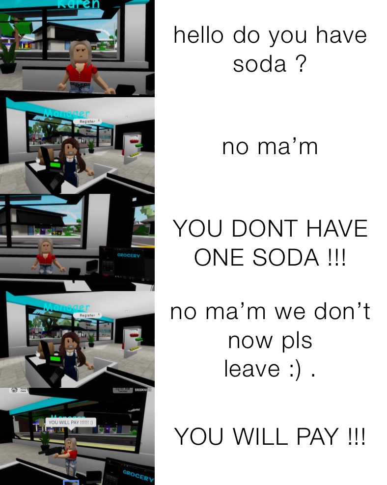 hello do you have soda ? no ma’m YOU DONT HAVE ONE SODA !!! no ma’m we don’t now pls
leave :) . YOU WILL PAY !!!