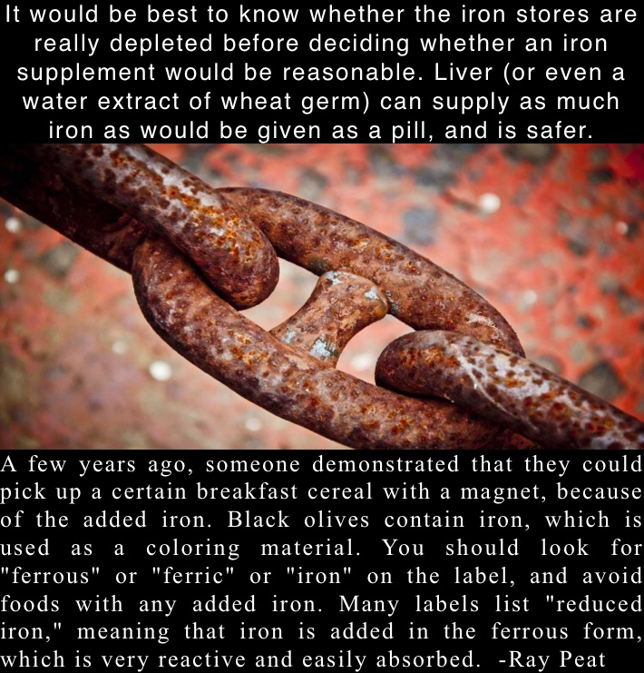 It would be best to know whether the iron stores are really depleted before deciding whether an iron supplement would be reasonable. Liver (or even a water extract of wheat germ) can supply as much iron as would be given as a pill, and is safer.  A few years ago, someone demonstrated that they could pick up a certain breakfast cereal with a magnet, because of the added iron. Black olives contain iron, which is used as a coloring material. You should look for "ferrous" or "ferric" or "iron" on the label, and avoid foods with any added iron. Many labels list "reduced iron," meaning that iron is added in the ferrous form, which is very reactive and easily absorbed.  -Ray Peat