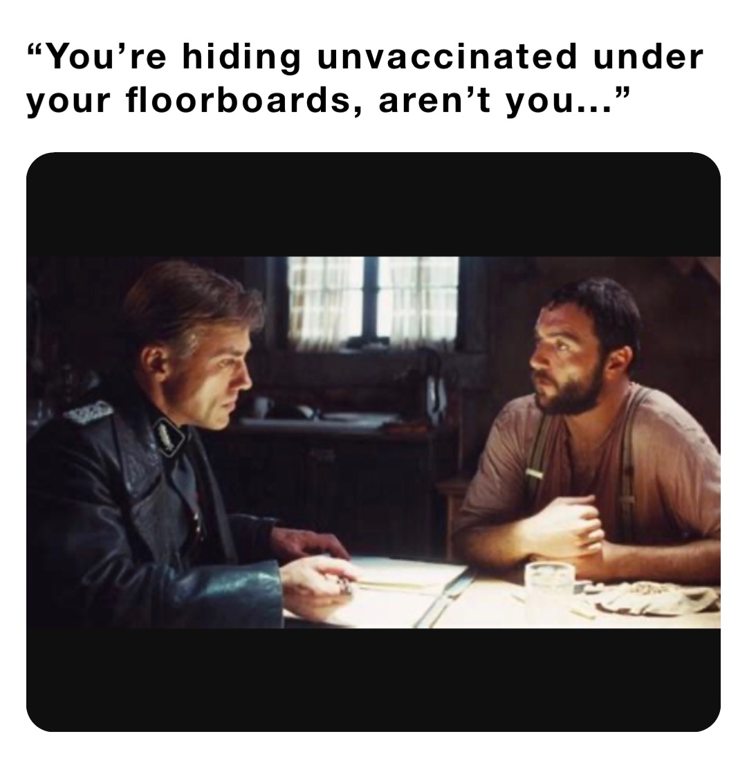 “You’re hiding unvaccinated under your floorboards, aren’t you...”