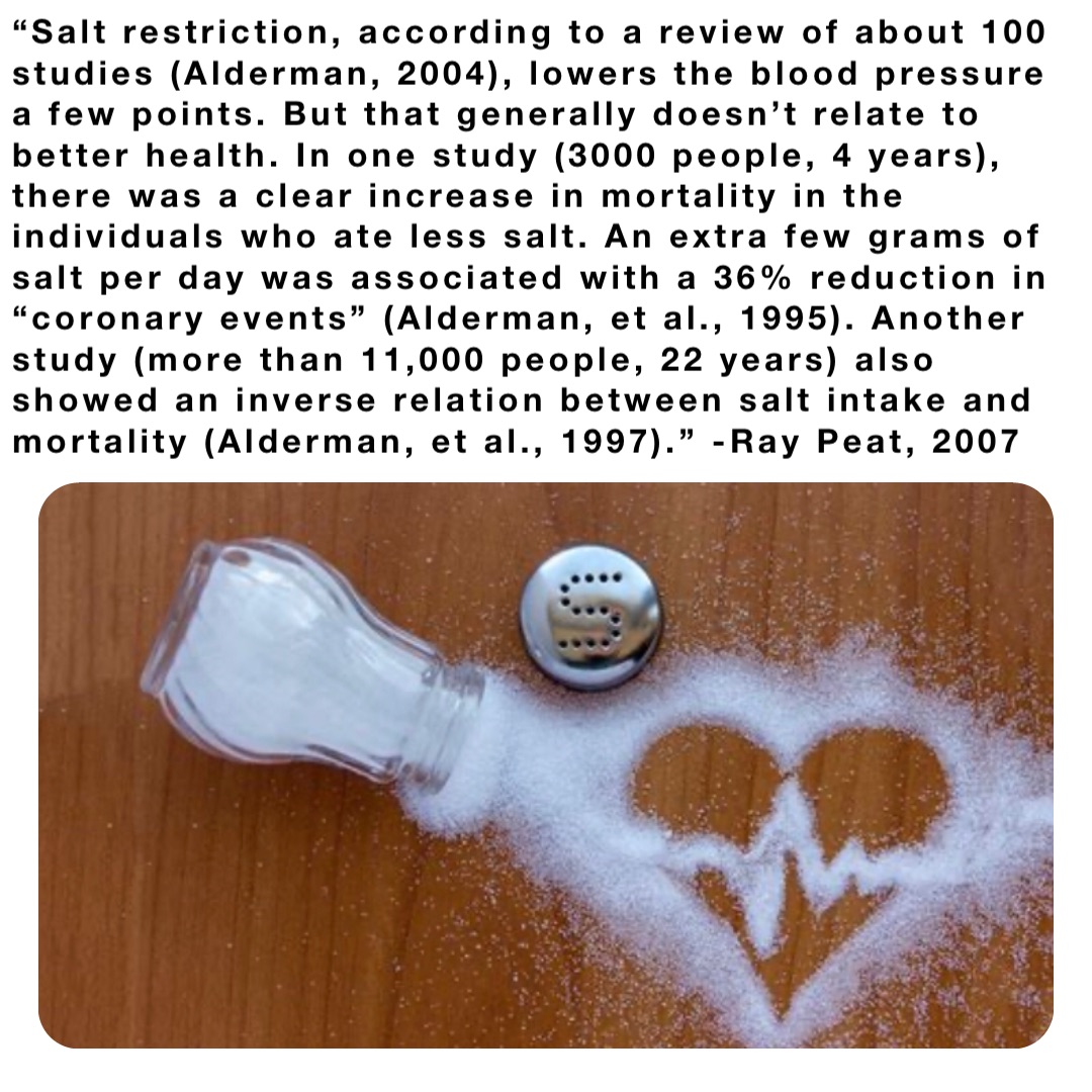 “Salt restriction, according to a review of about 100 studies (Alderman, 2004), lowers the blood pressure a few points. But that generally doesn’t relate to better health. In one study (3000 people, 4 years), there was a clear increase in mortality in the individuals who ate less salt. An extra few grams of salt per day was associated with a 36% reduction in “coronary events” (Alderman, et al., 1995). Another study (more than 11,000 people, 22 years) also showed an inverse relation between salt intake and mortality (Alderman, et al., 1997).” -Ray Peat, 2007