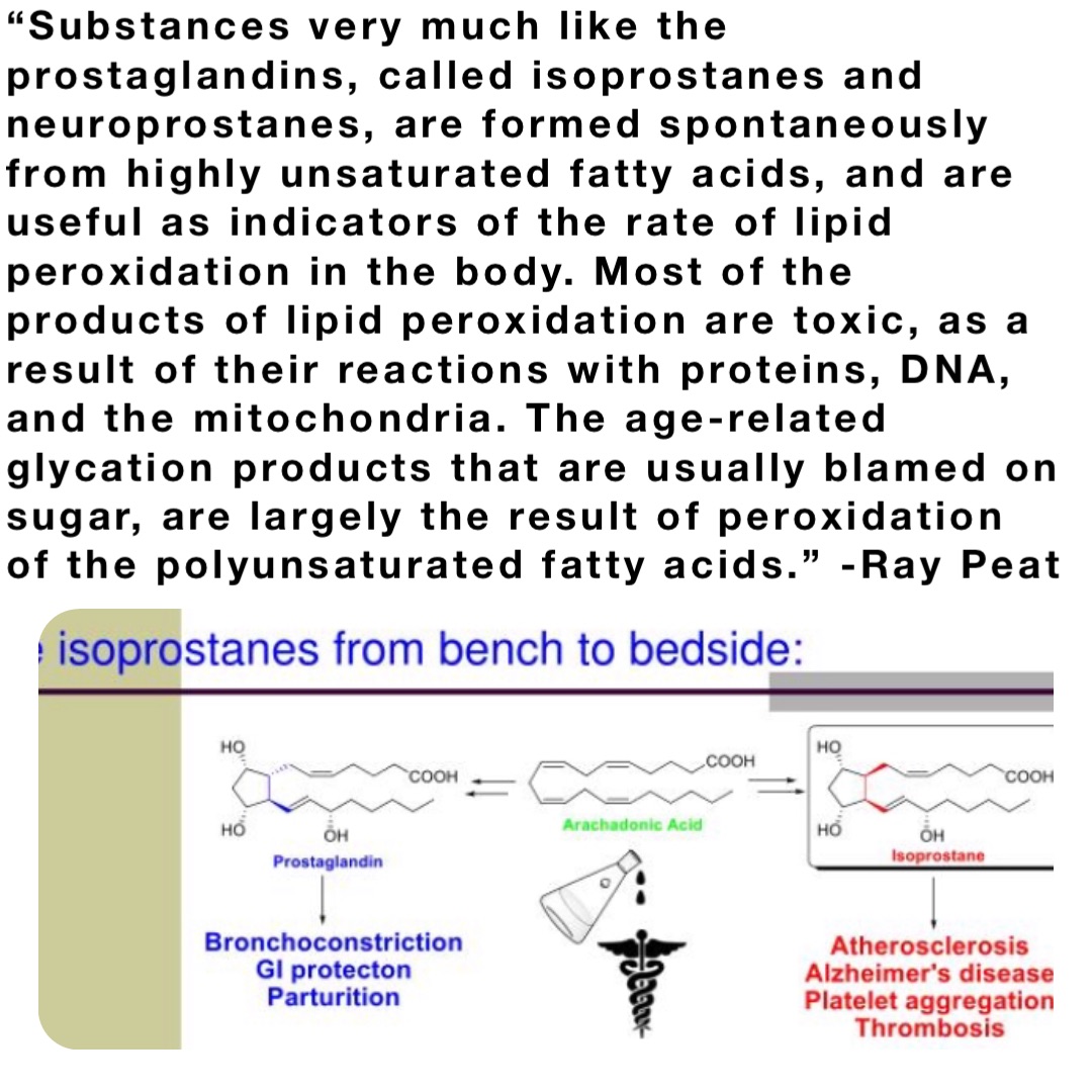 “Substances very much like the prostaglandins, called isoprostanes and neuroprostanes, are formed spontaneously from highly unsaturated fatty acids, and are useful as indicators of the rate of lipid peroxidation in the body. Most of the products of lipid peroxidation are toxic, as a result of their reactions with proteins, DNA, and the mitochondria. The age-related glycation products that are usually blamed on sugar, are largely the result of peroxidation of the polyunsaturated fatty acids.” -Ray Peat